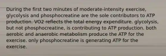 During the first two minutes of moderate-intensity exercise, glycolysis and phosphocreatine are the sole contributors to ATP production. VO2 reflects the total energy expenditure. glycolysis, but not phosphocreatine, is contributing to ATP production. both aerobic and anaerobic metabolism produce the ATP for the exercise. only phosphocreatine is generating ATP for the exercise.