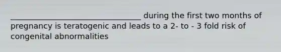 _________________________________ during the first two months of pregnancy is teratogenic and leads to a 2- to - 3 fold risk of congenital abnormalities