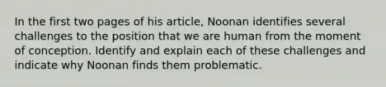 In the first two pages of his article, Noonan identifies several challenges to the position that we are human from the moment of conception. Identify and explain each of these challenges and indicate why Noonan finds them problematic.