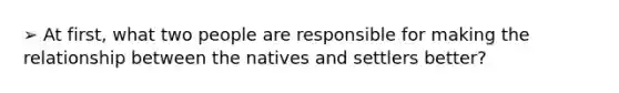 ➢ At first, what two people are responsible for making the relationship between the natives and settlers better?