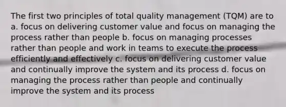 The first two principles of total quality management (TQM) are to a. focus on delivering customer value and focus on managing the process rather than people b. focus on managing processes rather than people and work in teams to execute the process efficiently and effectively c. focus on delivering customer value and continually improve the system and its process d. focus on managing the process rather than people and continually improve the system and its process