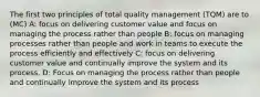 The first two principles of total quality management (TQM) are to (MC) A: focus on delivering customer value and focus on managing the process rather than people B: focus on managing processes rather than people and work in teams to execute the process efficiently and effectively C: focus on delivering customer value and continually improve the system and its process. D: Focus on managing the process rather than people and continually improve the system and its process