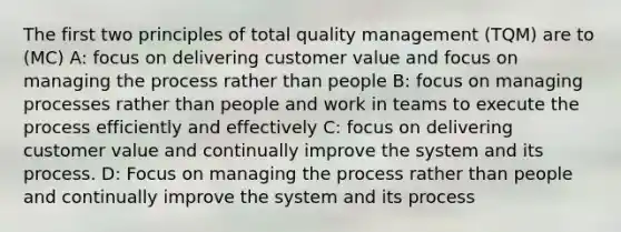 The first two principles of total quality management (TQM) are to (MC) A: focus on delivering customer value and focus on managing the process rather than people B: focus on managing processes rather than people and work in teams to execute the process efficiently and effectively C: focus on delivering customer value and continually improve the system and its process. D: Focus on managing the process rather than people and continually improve the system and its process