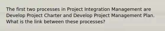 The first two processes in Project Integration Management are Develop Project Charter and Develop Project Management Plan. What is the link between these processes?