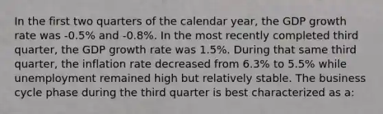 In the first two quarters of the calendar year, the GDP growth rate was -0.5% and -0.8%. In the most recently completed third quarter, the GDP growth rate was 1.5%. During that same third quarter, the inflation rate decreased from 6.3% to 5.5% while unemployment remained high but relatively stable. The business cycle phase during the third quarter is best characterized as a: