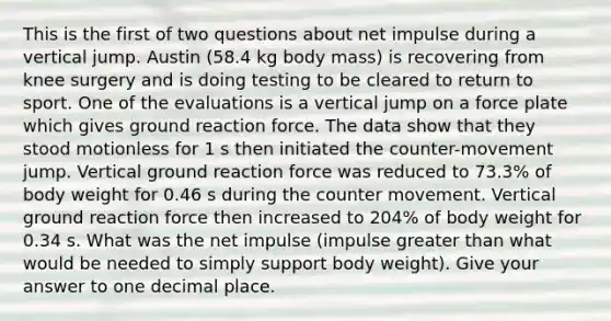 This is the first of two questions about net impulse during a vertical jump. Austin (58.4 kg body mass) is recovering from knee surgery and is doing testing to be cleared to return to sport. One of the evaluations is a vertical jump on a force plate which gives ground reaction force. The data show that they stood motionless for 1 s then initiated the counter-movement jump. Vertical ground reaction force was reduced to 73.3% of body weight for 0.46 s during the counter movement. Vertical ground reaction force then increased to 204% of body weight for 0.34 s. What was the net impulse (impulse greater than what would be needed to simply support body weight). Give your answer to one decimal place.