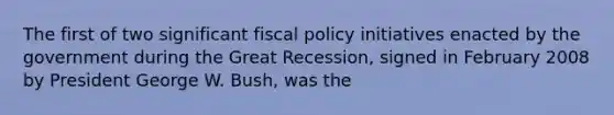 The first of two significant fiscal policy initiatives enacted by the government during the Great Recession, signed in February 2008 by President George W. Bush, was the