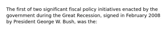 The first of two significant fiscal policy initiatives enacted by the government during the Great Recession, signed in February 2008 by President George W. Bush, was the: