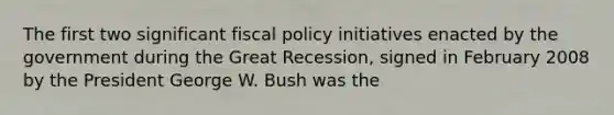 The first two significant fiscal policy initiatives enacted by the government during the Great Recession, signed in February 2008 by the President George W. Bush was the