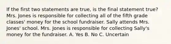 If the first two statements are true, is the final statement true? Mrs. Jones is responsible for collecting all of the fifth grade classes' money for the school fundraiser. Sally attends Mrs. Jones' school. Mrs. Jones is responsible for collecting Sally's money for the fundraiser. A. Yes B. No C. Uncertain