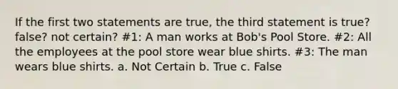 If the first two statements are true, the third statement is true? false? not certain? #1: A man works at Bob's Pool Store. #2: All the employees at the pool store wear blue shirts. #3: The man wears blue shirts. a. Not Certain b. True c. False