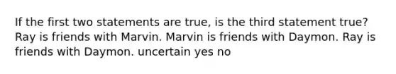 If the first two statements are true, is the third statement true? Ray is friends with Marvin. Marvin is friends with Daymon. Ray is friends with Daymon. uncertain yes no