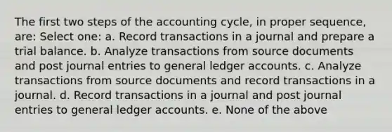 The first two steps of the accounting cycle, in proper sequence, are: Select one: a. Record transactions in a journal and prepare a trial balance. b. Analyze transactions from source documents and post journal entries to general ledger accounts. c. Analyze transactions from source documents and record transactions in a journal. d. Record transactions in a journal and post journal entries to general ledger accounts. e. None of the above