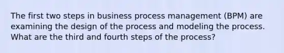 The first two steps in business process management (BPM) are examining the design of the process and modeling the process. What are the third and fourth steps of the process?