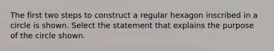 The first two steps to construct a regular hexagon inscribed in a circle is shown. Select the statement that explains the purpose of the circle shown.