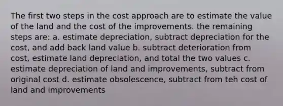 The first two steps in the cost approach are to estimate the value of the land and the cost of the improvements. the remaining steps are: a. estimate depreciation, subtract depreciation for the cost, and add back land value b. subtract deterioration from cost, estimate land depreciation, and total the two values c. estimate depreciation of land and improvements, subtract from original cost d. estimate obsolescence, subtract from teh cost of land and improvements