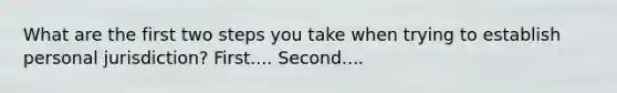 What are the first two steps you take when trying to establish personal jurisdiction? First.... Second....