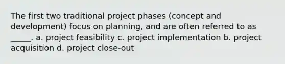 The first two traditional project phases (concept and development) focus on planning, and are often referred to as _____. a. project feasibility c. project implementation b. project acquisition d. project close-out