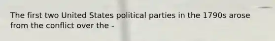 The first two United States political parties in the 1790s arose from the conflict over the -