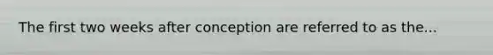 The first two weeks after conception are referred to as the...