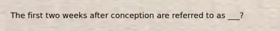 The first two weeks after conception are referred to as ___?