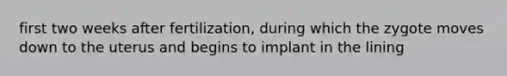 first two weeks after fertilization, during which the zygote moves down to the uterus and begins to implant in the lining