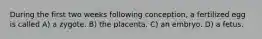 During the first two weeks following conception, a fertilized egg is called A) a zygote. B) the placenta. C) an embryo. D) a fetus.