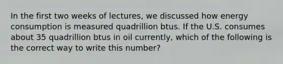 In the first two weeks of lectures, we discussed how energy consumption is measured quadrillion btus. If the U.S. consumes about 35 quadrillion btus in oil currently, which of the following is the correct way to write this number?