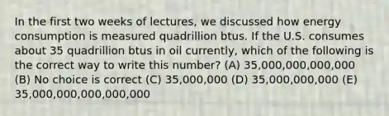 In the first two weeks of lectures, we discussed how energy consumption is measured quadrillion btus. If the U.S. consumes about 35 quadrillion btus in oil currently, which of the following is the correct way to write this number? (A) 35,000,000,000,000 (B) No choice is correct (C) 35,000,000 (D) 35,000,000,000 (E) 35,000,000,000,000,000