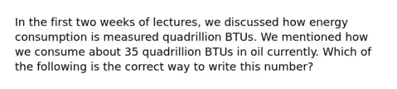 In the first two weeks of lectures, we discussed how energy consumption is measured quadrillion BTUs. We mentioned how we consume about 35 quadrillion BTUs in oil currently. Which of the following is the correct way to write this number?