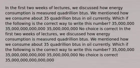 In the first two weeks of lectures, we discussed how energy consumption is measured quadrillion btus. We mentioned how we consume about 35 quadrillion btus in oil currently. Which if the following is the correct way to write this number? 35,000,000 35,000,000,000,000 35,000,000,000 No choice is correct In the first two weeks of lectures, we discussed how energy consumption is measured quadrillion btus. We mentioned how we consume about 35 quadrillion btus in oil currently. Which if the following is the correct way to write this number? 35,000,000 35,000,000,000,000 35,000,000,000 No choice is correct 35,000,000,000,000,000