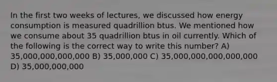 In the first two weeks of lectures, we discussed how energy consumption is measured quadrillion btus. We mentioned how we consume about 35 quadrillion btus in oil currently. Which of the following is the correct way to write this number? A) 35,000,000,000,000 B) 35,000,000 C) 35,000,000,000,000,000 D) 35,000,000,000