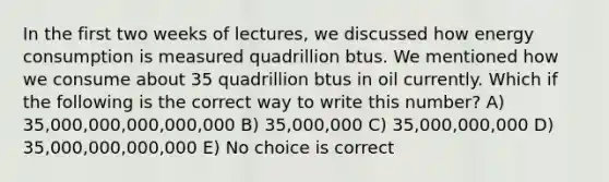 In the first two weeks of lectures, we discussed how energy consumption is measured quadrillion btus. We mentioned how we consume about 35 quadrillion btus in oil currently. Which if the following is the correct way to write this number? A) 35,000,000,000,000,000 B) 35,000,000 C) 35,000,000,000 D) 35,000,000,000,000 E) No choice is correct