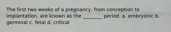 The first two weeks of a pregnancy, from conception to implantation, are known as the ________ period. a. embryonic b. germinal c. fetal d. critical