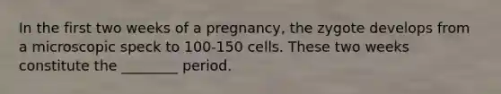 In the first two weeks of a pregnancy, the zygote develops from a microscopic speck to 100-150 cells. These two weeks constitute the ________ period.