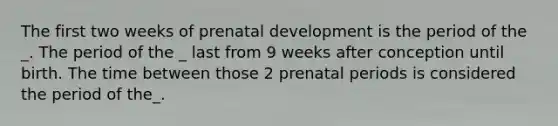 The first two weeks of prenatal development is the period of the _. The period of the _ last from 9 weeks after conception until birth. The time between those 2 prenatal periods is considered the period of the_.