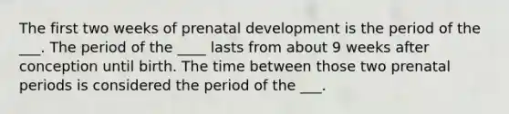 The first two weeks of prenatal development is the period of the ___. The period of the ____ lasts from about 9 weeks after conception until birth. The time between those two prenatal periods is considered the period of the ___.