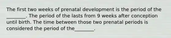 The first two weeks of prenatal development is the period of the ________. The period of the lasts from 9 weeks after conception until birth. The time between those two prenatal periods is considered the period of the________.