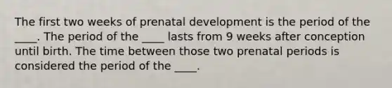 The first two weeks of prenatal development is the period of the ____. The period of the ____ lasts from 9 weeks after conception until birth. The time between those two prenatal periods is considered the period of the ____.