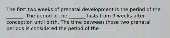 The first two weeks of prenatal development is the period of the _______. The period of the _______ lasts from 9 weeks after conception until birth. The time between those two prenatal periods is considered the period of the _______.