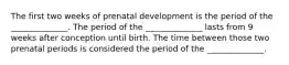 The first two weeks of prenatal development is the period of the ______________. The period of the ______________ lasts from 9 weeks after conception until birth. The time between those two prenatal periods is considered the period of the ______________.