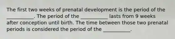 The first two weeks of <a href='https://www.questionai.com/knowledge/kMumvNdQFH-prenatal-development' class='anchor-knowledge'>prenatal development</a> is the period of the ___________. The period of the ___________ lasts from 9 weeks after conception until birth. The time between those two prenatal periods is considered the period of the ___________.