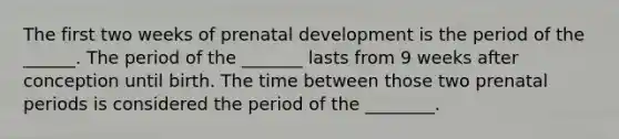 The first two weeks of prenatal development is the period of the ______. The period of the _______ lasts from 9 weeks after conception until birth. The time between those two prenatal periods is considered the period of the ________.