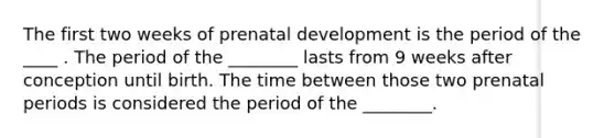 The first two weeks of prenatal development is the period of the ____ . The period of the ________ lasts from 9 weeks after conception until birth. The time between those two prenatal periods is considered the period of the ________.