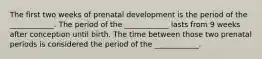 The first two weeks of prenatal development is the period of the ____________. The period of the ____________ lasts from 9 weeks after conception until birth. The time between those two prenatal periods is considered the period of the ____________.