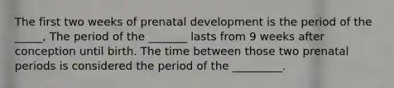 The first two weeks of prenatal development is the period of the _____, The period of the _______ lasts from 9 weeks after conception until birth. The time between those two prenatal periods is considered the period of the _________.