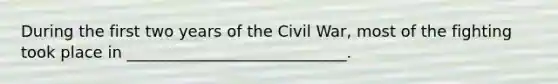 During the first two years of the Civil War, most of the fighting took place in ____________________________. ​