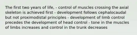 The first two years of life, - control of muscles crossing the axial skeleton is achieved first - development follows cephalocaudal but not proximodistal principles - development of limb control precedes the development of head control - tone in the muscles of limbs increases and control in the trunk decreases