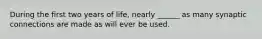 During the first two years of life, nearly ______ as many synaptic connections are made as will ever be used.