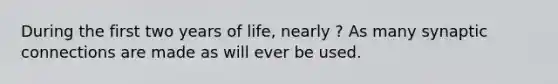 During the first two years of life, nearly ? As many synaptic connections are made as will ever be used.